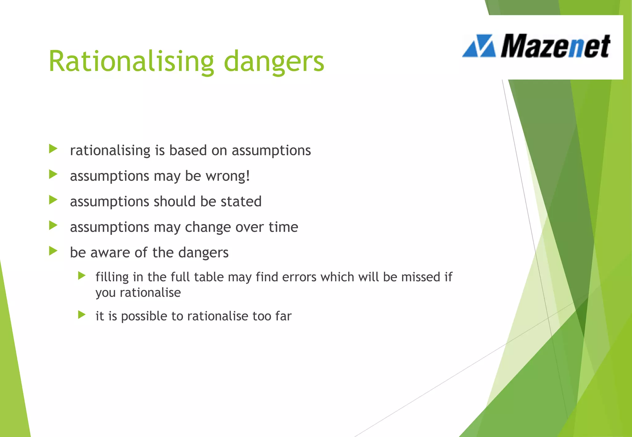 Rationalising dangers
 rationalising is based on assumptions
 assumptions may be wrong!
 assumptions should be stated
 assumptions may change over time
 be aware of the dangers
 filling in the full table may find errors which will be missed if
you rationalise
 it is possible to rationalise too far
 