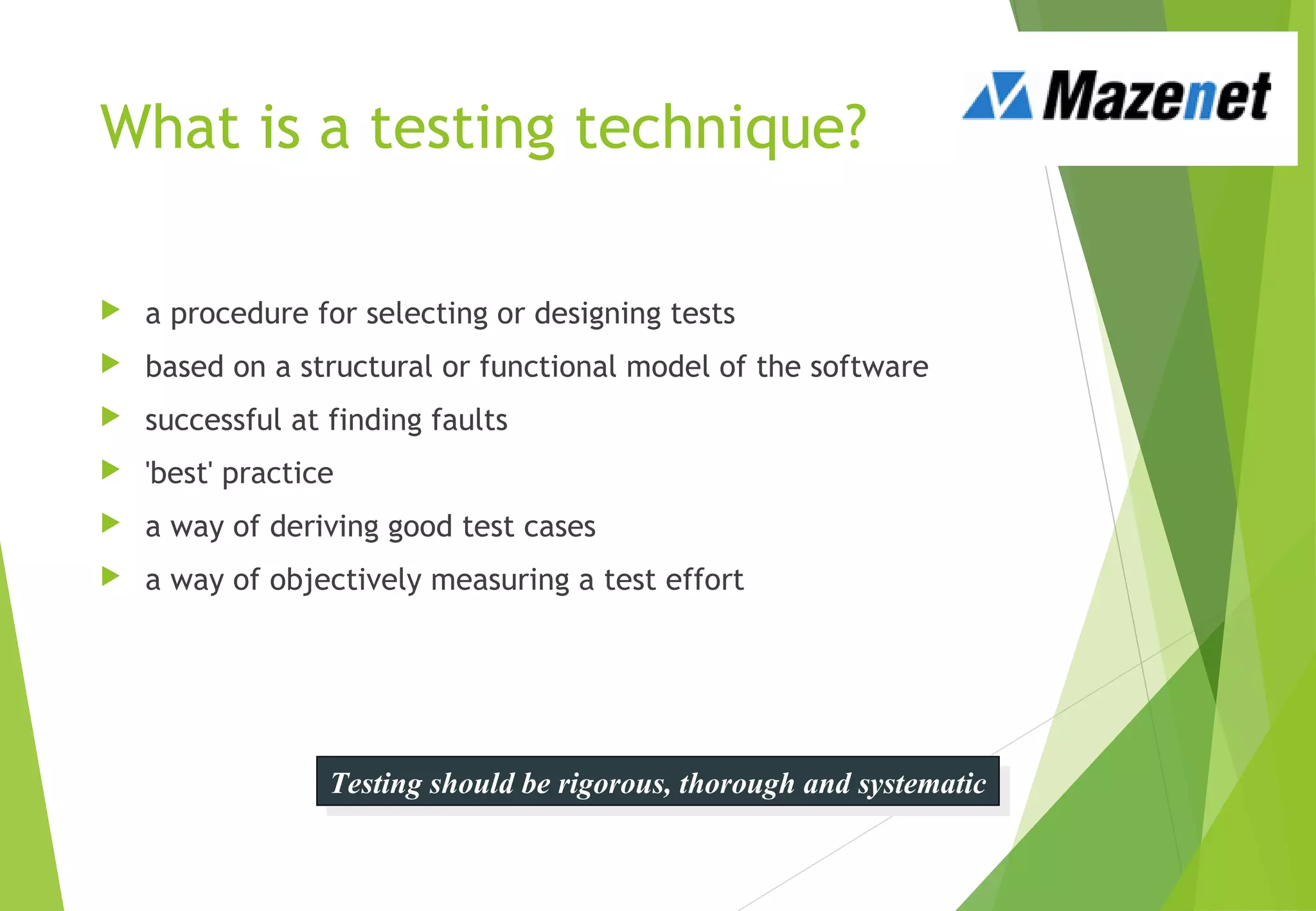 What is a testing technique?
 a procedure for selecting or designing tests
 based on a structural or functional model of the software
 successful at finding faults
 'best' practice
 a way of deriving good test cases
 a way of objectively measuring a test effort
Testing should be rigorous, thorough and systematicTesting should be rigorous, thorough and systematic
 