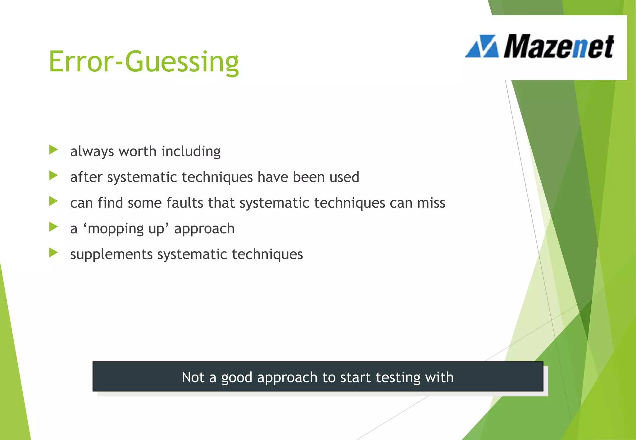 Error-Guessing
 always worth including
 after systematic techniques have been used
 can find some faults that systematic techniques can miss
 a ‘mopping up’ approach
 supplements systematic techniques
Not a good approach to start testing withNot a good approach to start testing with
 