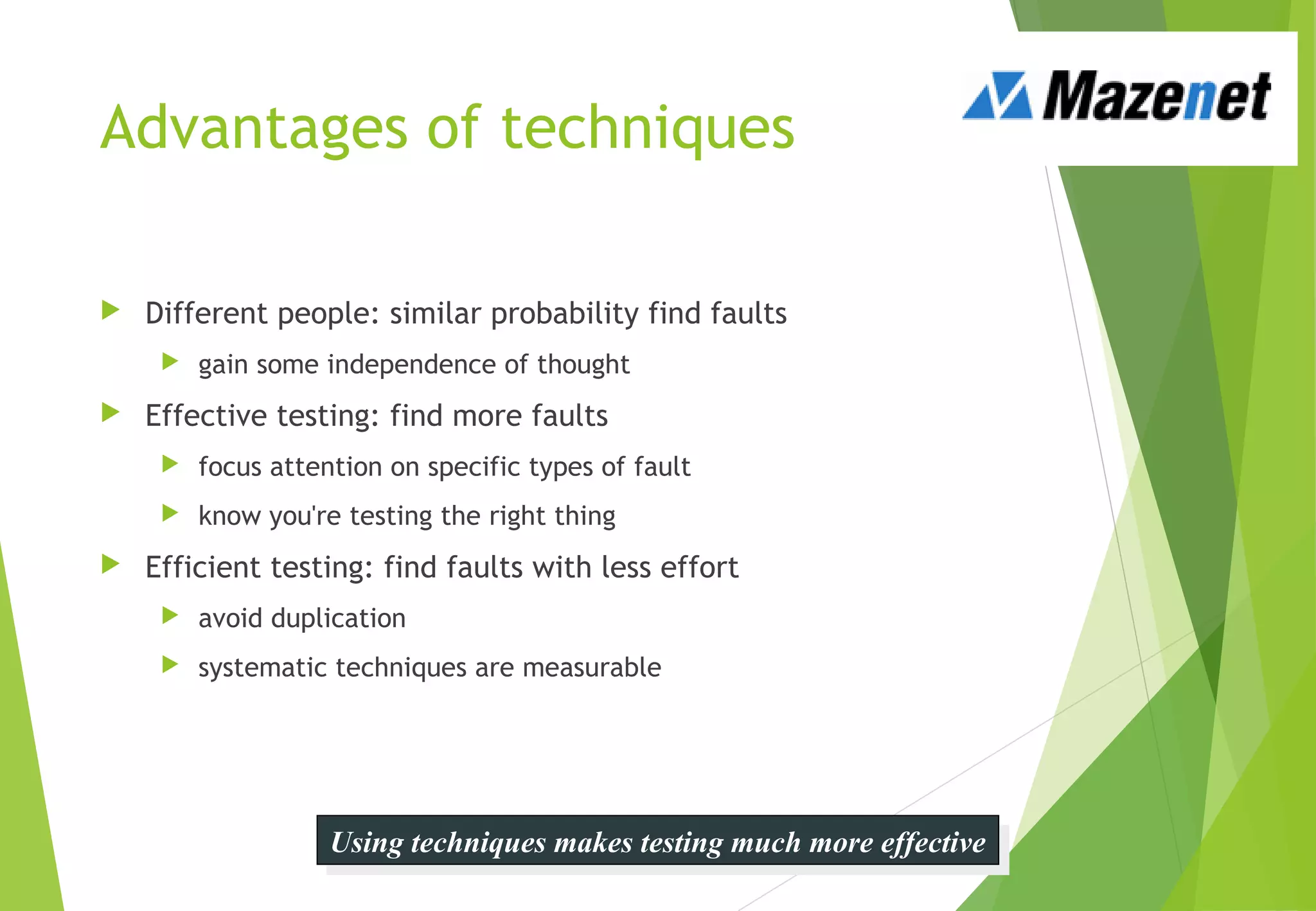 Using techniques makes testing much more effectiveUsing techniques makes testing much more effective
Advantages of techniques
 Different people: similar probability find faults
 gain some independence of thought
 Effective testing: find more faults
 focus attention on specific types of fault
 know you're testing the right thing
 Efficient testing: find faults with less effort
 avoid duplication
 systematic techniques are measurable
 