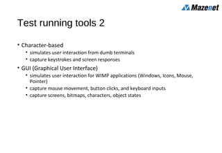 Test running tools 2
• Character-based
• simulates user interaction from dumb terminals
• capture keystrokes and screen responses
• GUI (Graphical User Interface)
• simulates user interaction for WIMP applications (Windows, Icons, Mouse,
Pointer)
• capture mouse movement, button clicks, and keyboard inputs
• capture screens, bitmaps, characters, object states
 