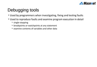Debugging tools
• Used by programmers when investigating, fixing and testing faults
• Used to reproduce faults and examine program execution in detail
• single-stepping
• breakpoints or watchpoints at any statement
• examine contents of variables and other data
 