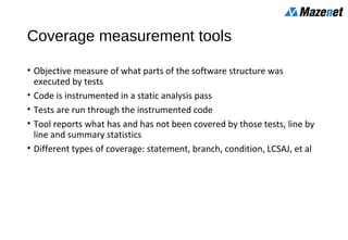 Coverage measurement tools
• Objective measure of what parts of the software structure was
executed by tests
• Code is instrumented in a static analysis pass
• Tests are run through the instrumented code
• Tool reports what has and has not been covered by those tests, line by
line and summary statistics
• Different types of coverage: statement, branch, condition, LCSAJ, et al
 