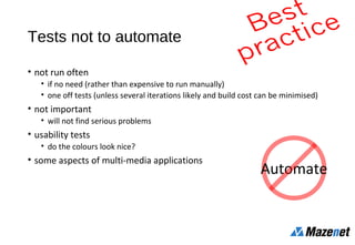 Tests not to automate
• not run often
• if no need (rather than expensive to run manually)
• one off tests (unless several iterations likely and build cost can be minimised)
• not important
• will not find serious problems
• usability tests
• do the colours look nice?
• some aspects of multi-media applications
Automate
 