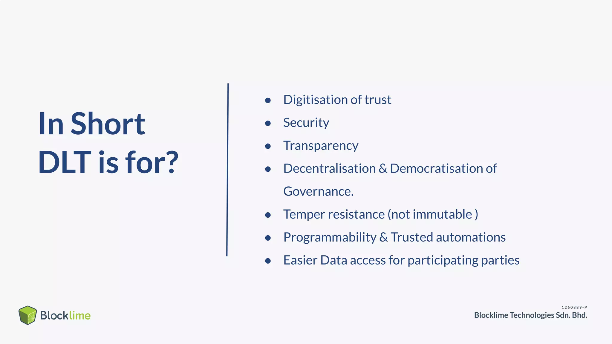 In Short
DLT is for?
● Digitisation of trust
● Security
● Transparency
● Decentralisation & Democratisation of
Governance.
● Temper resistance (not immutable )
● Programmability & Trusted automations
● Easier Data access for participating parties
 