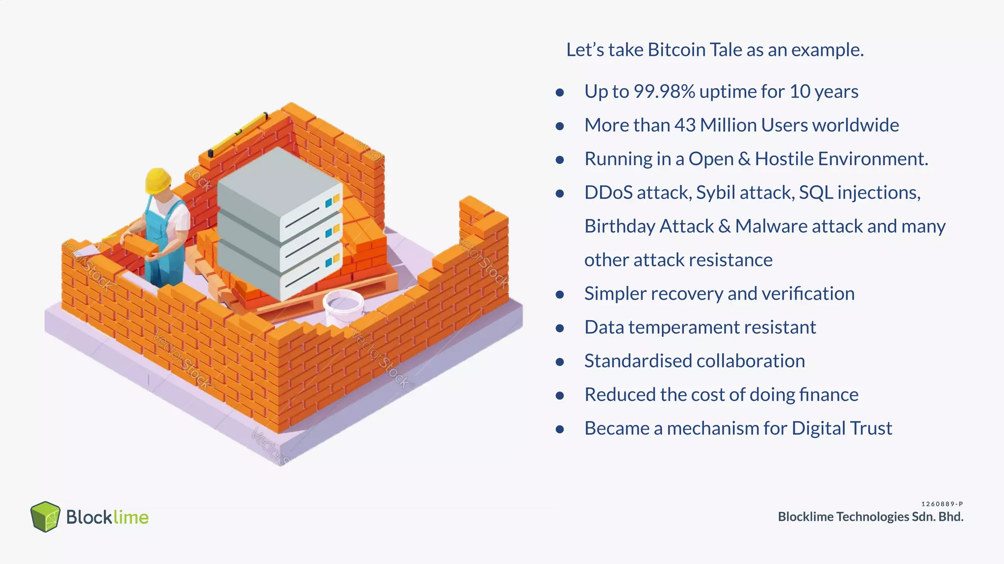 ● Up to 99.98% uptime for 10 years
● More than 43 Million Users worldwide
● Running in a Open & Hostile Environment.
● DDoS attack, Sybil attack, SQL injections,
Birthday Attack & Malware attack and many
other attack resistance
● Simpler recovery and veriﬁcation
● Data temperament resistant
● Standardised collaboration
● Reduced the cost of doing ﬁnance
● Became a mechanism for Digital Trust
Let’s take Bitcoin Tale as an example.
 