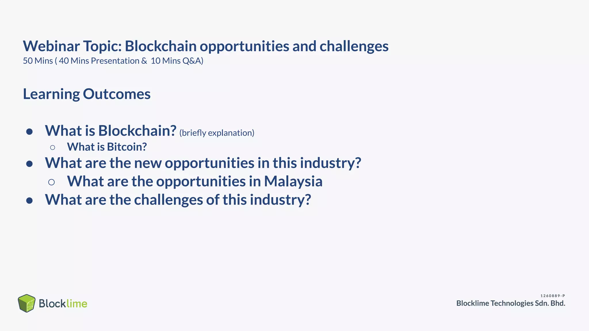 Webinar Topic: Blockchain opportunities and challenges
50 Mins ( 40 Mins Presentation & 10 Mins Q&A)
Learning Outcomes
● What is Blockchain? (brieﬂy explanation)
○ What is Bitcoin?
● What are the new opportunities in this industry?
○ What are the opportunities in Malaysia
● What are the challenges of this industry?
 