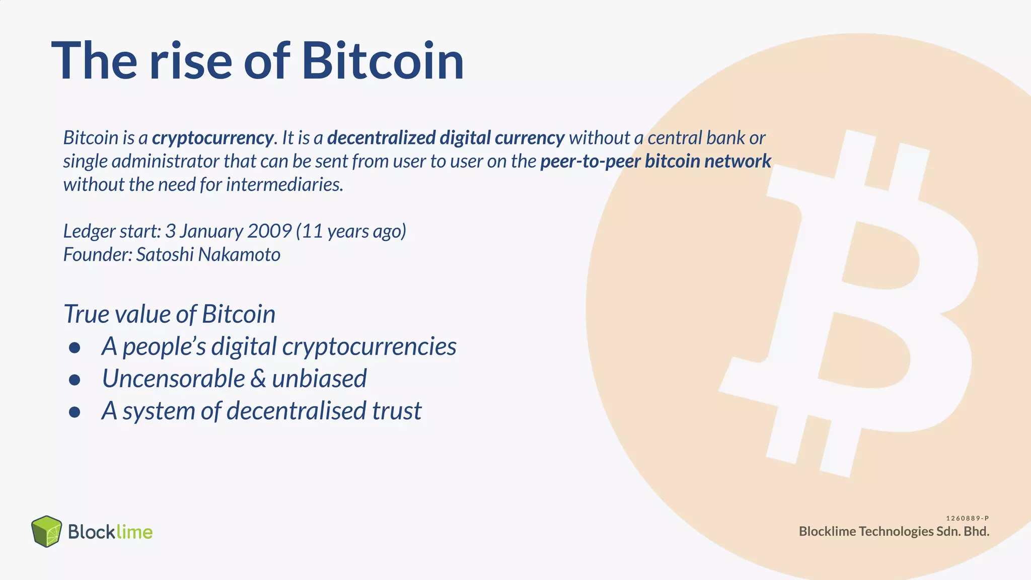 The rise of Bitcoin
Bitcoin is a cryptocurrency. It is a decentralized digital currency without a central bank or
single administrator that can be sent from user to user on the peer-to-peer bitcoin network
without the need for intermediaries.
Ledger start: 3 January 2009 (11 years ago)
Founder: Satoshi Nakamoto
True value of Bitcoin
● A people’s digital cryptocurrencies
● Uncensorable & unbiased
● A system of decentralised trust
 