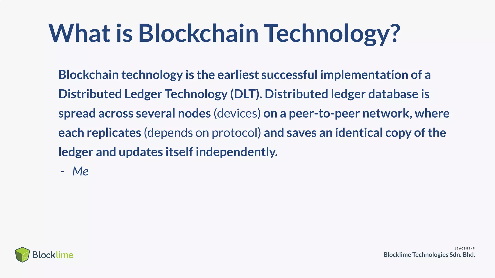 What is Blockchain Technology?
Blockchain technology is the earliest successful implementation of a
Distributed Ledger Technology (DLT). Distributed ledger database is
spread across several nodes (devices) on a peer-to-peer network, where
each replicates (depends on protocol) and saves an identical copy of the
ledger and updates itself independently.
- Me
 