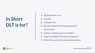 In Short
DLT is for?
● Digitisation of trust
● Security
● Transparency
● Decentralisation & Democratisation of
Governance.
● Temper resistance (not immutable )
● Programmability & Trusted automations
● Easier Data access for participating parties
 