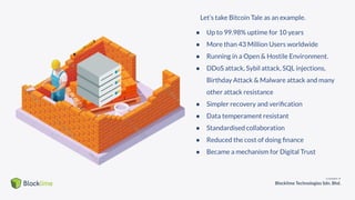 ● Up to 99.98% uptime for 10 years
● More than 43 Million Users worldwide
● Running in a Open & Hostile Environment.
● DDoS attack, Sybil attack, SQL injections,
Birthday Attack & Malware attack and many
other attack resistance
● Simpler recovery and veriﬁcation
● Data temperament resistant
● Standardised collaboration
● Reduced the cost of doing ﬁnance
● Became a mechanism for Digital Trust
Let’s take Bitcoin Tale as an example.
 