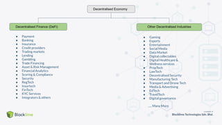 Decentralised Economy
Decentralised Finance (DeFi)
● Payment
● Banking
● Insurance
● Credit providers
● Trading markets
● Lending
● Gambling
● Trade Financing
● Asset & Risk Management
● Financial Analytics
● Scoring & Compliance
● Security
● RegTech
● Insurtech
● FinTech
● KYC Services
● Integrators & others
● Gaming
● Esports
● Entertainment
● Social Media
● Data Market
● Digital collectables
● Digital Healthcare &
Wellness services
● PropTech
● LawTech
● Decentralised Security
● Manufacturing Tech
● Transport and Drone Tech
● Media & Advertising
● EdTech
● TravelTech
● Digital governance
….. Many More
Other Decentralised Industries
 
