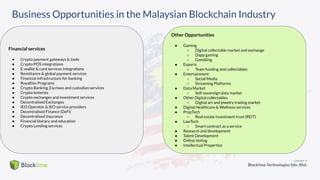 Business Opportunities in the Malaysian Blockchain Industry
Financial services
● Crypto payment gateways & tools
● Crypto POS integrations
● E-wallet & card services integrations
● Remittance & global payment services
● Financial infrastructure for banking
● Royalties Programs
● Crypto Banking, Escrows and custodian services
● Crypto lotteries
● Crypto exchanges and investment services
● Decentralised Exchanges
● IEO Operator & IEO service providers
● Decentralised Finance (DeFi)
● Decentralised Insurance
● Financial literacy and education
● Crypto Lending services
Other Opportunities
● Gaming
○ Digital collectable market and exchange
○ Dapp gaming
○ Gambling
● Esports
○ Team funding and collectables
● Entertainment
○ Social Media
○ Streaming Platforms
● Data Market
○ Self-sovereign data market
● Other Digital collectables
○ Digital art and jewelry trading market
● Digital Healthcare & Wellness services
● PropTech
○ Real estate investment trust (REIT)
● LawTech
○ Smart contract as a service
● Research and development
● Talent Development
● Online Voting
● Intellectual Properties
 