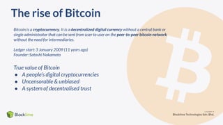 The rise of Bitcoin
Bitcoin is a cryptocurrency. It is a decentralized digital currency without a central bank or
single administrator that can be sent from user to user on the peer-to-peer bitcoin network
without the need for intermediaries.
Ledger start: 3 January 2009 (11 years ago)
Founder: Satoshi Nakamoto
True value of Bitcoin
● A people’s digital cryptocurrencies
● Uncensorable & unbiased
● A system of decentralised trust
 