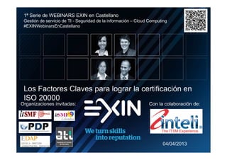 1ª Serie de WEBINARS EXIN en Castellano
     Gestión de servicio de TI - Seguridad de la información – Cloud Computing
     #EXINWebinarsEnCastellano




     Los Factores Claves para lograr la certificación en
     ISO 20000
    Organizaciones invitadas:                                       Con la colaboración de:




                                                                           04/04/2013
N
N
N
N
o
o
o
o
 
