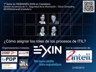 1ª Serie de WEBINARS EXIN en Castellano
 Gestión de servicio de TI - Seguridad de la información – Cloud Computing
 #EXINWebinarsEnCastellano




 ¿Cómo asignar los roles de los procesos de ITIL?
Organizaciones invitadas:                                       Con la colaboración de:




                                                                       21/02/2013
 