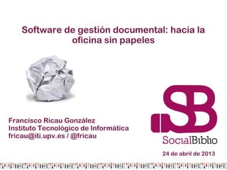 Software de gestión documental: hacia la
oficina sin papeles
Francisco Ricau González
Instituto Tecnológico de Informática
fricau@iti.upv.es / @fricau
24 de abril de 2013
 