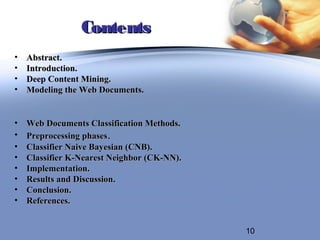 Contents
•   Abstract.
•   Introduction.
•   Deep Content Mining.
•   Modeling the Web Documents.


•   Web Documents Classification Methods.
•   Preprocessing phases.
•   Classifier Naive Bayesian (CNB).
•   Classifier K-Nearest Neighbor (CK-NN).
•   Implementation.
•   Results and Discussion.
•   Conclusion.
•   References.


                                             10
 