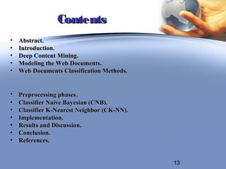 Contents
•   Abstract.
•   Introduction.
•   Deep Content Mining.
•   Modeling the Web Documents.
•   Web Documents Classification Methods.


•   Preprocessing phases.
•   Classifier Naive Bayesian (CNB).
•   Classifier K-Nearest Neighbor (CK-NN).
•   Implementation.
•   Results and Discussion.
•   Conclusion.
•   References.


                                             13
 