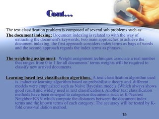 Cont…
The text classification problem is composed of several sub problems such as:
The document indexing: Document indexing is related to with the way of
     extracting the document's keywords, two main approaches to achieve the
     document indexing, the first approach considers index terms as bags of words
     and the second approach regards the index terms as phrases.

The weighting assignment: Weight assignment techniques associate a real number
               assignment
    that ranges from 0 to 1 for all documents’ terms weights will be required to
    classify new arrived documents.

Learning based text classification algorithm :. A text classification algorithm used
    is inductive learning algorithm based on probabilistic theory and different
    models were emphasized such as Naive Bayesian models (Which always shows
    good result and widely used in text classification). Another text classification
    methods have been emerged to categorize documents such as K-Nearest
    Neighbor KNN which compute the distances between the document index
    terms and the known terms of each category. The accuracy will be tested by K-
    fold cross-validation method.
                                                                15
 