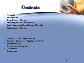 Contents
•   Abstract.
•   Introduction.
•   Deep Content Mining.
•   Modeling the Web Documents.
•   Web Documents Classification Methods.
•   Preprocessing phases.



•   Classifier Naive Bayesian (CNB).
•   Classifier K-Nearest Neighbor (CK-NN).
•   Implementation.
•   Results and Discussion.
•   Conclusion.
•   References.



                                             16
 