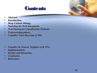 Contents
•   Abstract.
•   Introduction.
•   Deep Content Mining.
•   Modeling the Web Documents.
•   Web Documents Classification Methods.
•   Preprocessing phases.
•   Classifier Naive Bayesian (CNB).



•   Classifier K-Nearest Neighbor (CK-NN).
•   Implementation.
•   Results and Discussion.
•   Conclusion.
•   References.



                                             19
 