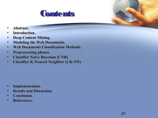 Contents
•   Abstract.
•   Introduction.
•   Deep Content Mining.
•   Modeling the Web Documents.
•   Web Documents Classification Methods.
•   Preprocessing phases.
•   Classifier Naive Bayesian (CNB).
•   Classifier K-Nearest Neighbor (CK-NN).




•   Implementation.
•   Results and Discussion.
•   Conclusion.
•   References.


                                             21
 
