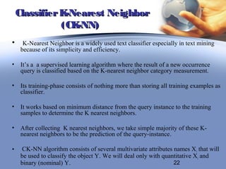Classifier K-Nearest Neighbor
               (CK-NN)
•     K-Nearest Neighbor is a widely used text classifier especially in text mining
     because of its simplicity and efficiency.

•    It’s a a supervised learning algorithm where the result of a new occurrence
     query is classified based on the K-nearest neighbor category measurement.

•    Its training-phase consists of nothing more than storing all training examples as
     classifier.

•    It works based on minimum distance from the query instance to the training
     samples to determine the K nearest neighbors.

•    After collecting K nearest neighbors, we take simple majority of these K-
     nearest neighbors to be the prediction of the query-instance.

•    CK-NN algorithm consists of several multivariate attributes names X i that will
     be used to classify the object Y. We will deal only with quantitative Xi and
     binary (nominal) Y.                                          22
 