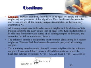Continue
• Example: Suppose that the K factor is set to be equal to 8 (there are 8 nearest
  neighbors) as a parameter of this algorithm. Then the distance between the
  query-instance and all the training samples is computed, so there are only
  quantitative Xi.
• All training samples are included as nearest neighbors if the distance of this
  training sample to the query is less than or equal to the Kth smallest distance
  in this case the distances are sorted of all training samples to the query and
  determine the Kth as a minimum distance.
• The unknown sample is assigned the most common class among its k nearest
  neighbors. Then we find the distances between the query and all training
  samples.
• The K training samples are the closest K nearest neighbors for the unknown
  sample. Closeness is defined in terms of Euclidean distance, where the
  Euclidean between two points, X = (x1, x2,...,xn ) and Y = (y1, y2,...,yn) is:



                                                               23
 