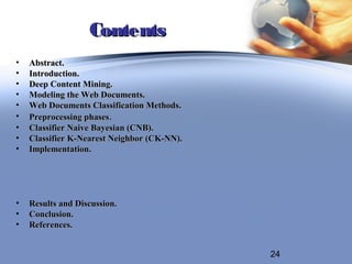Contents
•   Abstract.
•   Introduction.
•   Deep Content Mining.
•   Modeling the Web Documents.
•   Web Documents Classification Methods.
•   Preprocessing phases.
•   Classifier Naive Bayesian (CNB).
•   Classifier K-Nearest Neighbor (CK-NN).
•   Implementation.




•   Results and Discussion.
•   Conclusion.
•   References.


                                             24
 