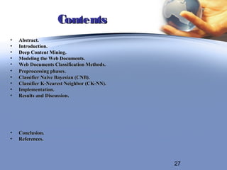 Contents
•   Abstract.
•   Introduction.
•   Deep Content Mining.
•   Modeling the Web Documents.
•   Web Documents Classification Methods.
•   Preprocessing phases.
•   Classifier Naive Bayesian (CNB).
•   Classifier K-Nearest Neighbor (CK-NN).
•   Implementation.
•   Results and Discussion.




•   Conclusion.
•   References.



                                             27
 
