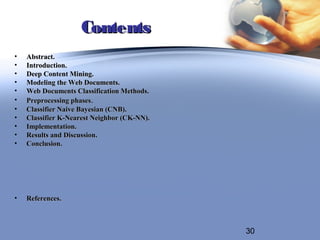Contents
•   Abstract.
•   Introduction.
•   Deep Content Mining.
•   Modeling the Web Documents.
•   Web Documents Classification Methods.
•   Preprocessing phases.
•   Classifier Naive Bayesian (CNB).
•   Classifier K-Nearest Neighbor (CK-NN).
•   Implementation.
•   Results and Discussion.
•   Conclusion.




•   References.



                                             30
 