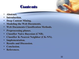 Contents
•   Abstract.
•   Introduction.
•   Deep Content Mining.
•   Modeling the Web Documents.
•   Web Documents Classification Methods.
•   Preprocessing phases.
•   Classifier Naive Bayesian (CNB).
•   Classifier K-Nearest Neighbor (CK-NN).
•   Implementation.
•   Results and Discussion.
•   Conclusion.
•   References.

                                             32
 