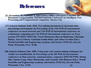 References
[2] Alexandrov M., Gelbukh A. and Lozovo. (2001). Chi-square Classifier for
   Document Categorization. 2nd International Conference on Intelligent Text
   Processing and Computational Linguistics, Mexico City.

[37] Zakaria Suliman Zubi. 2010. Text mining documents in electronic data
   interchange environment. In Proceedings of the 11th WSEAS international
   conference on nural networks and 11th WSEAS international conference on
   evolutionary computing and 11th WSEAS international conference on Fuzzy
   systems (NN'10/EC'10/FS'10), Viorel Munteanu, Razvan Raducanu, Gheorghe
   Dutica, Anca Croitoru, Valentina Emilia Balas, and Alina Gavrilut (Eds.).
   World Scientific and Engineering Academy and Society (WSEAS), Stevens
   Point, Wisconsin, USA, 76-88.

[38] Zakaria Suliman Zubi. 2009. Using some web content mining techniques for
    Arabic text classification. In Proceedings of the 8th WSEAS international
    conference on Data networks, communications, computers (DNCOCO'09), Manoj
    Jha, Charles Long, Nikos Mastorakis, and Cornelia Aida Bulucea (Eds.). World
    Scientific and Engineering Academy and Society (WSEAS), Stevens Point,
    Wisconsin, USA, 73-84.                                           33
 