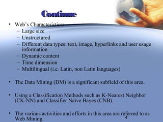Continue
• Web’s Characteristics:
  – Large size
  – Unstructured
  – Different data types: text, image, hyperlinks and user usage
    information
  – Dynamic content
  – Time dimension
  – Multilingual (i.e. Latin, non Latin languages)

• The Data Mining (DM) is a significant subfield of this area.

• Using a Classification Methods such as K-Nearest Neighbor
  (CK-NN) and Classifier Naïve Bayes (CNB).

• The various activities and efforts in this area are referred to as
  Web Mining.                                           4
 