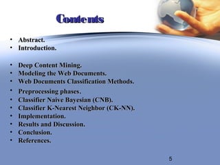 Contents
• Abstract.
• Introduction.

•   Deep Content Mining.
•   Modeling the Web Documents.
•   Web Documents Classification Methods.
•   Preprocessing phases.
•   Classifier Naive Bayesian (CNB).
•   Classifier K-Nearest Neighbor (CK-NN).
•   Implementation.
•   Results and Discussion.
•   Conclusion.
•   References.

                                             5
 