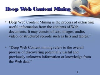 Deep W Content M
      eb        ining

• Deep Web Content Mining is the process of extracting
  useful information from the contents of Web
  documents. It may consist of text, images, audio,
  video, or structured records such as lists and tables.”

• “Deep Web Content mining refers to the overall
  process of discovering potentially useful and
  previously unknown information or knowledge from
  the Web data.”

                                              9
 