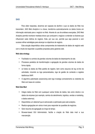 Universidade Portucalense Infante D. Henrique                               DICT – Web Mining




SAS

        Para obter respostas, devemos ser capazes de decifrar o que os dados da Web nos
transmitem. SAS Web Analytics é a chave, transforma automaticamente os dados brutos em
informação valorizada para o negócio na Web. Através do uso de análises avançadas, SAS Web
Analytics permite monitorar medidas-chave que conduzem o negócio e entender os factores que
influenciam cada métrica do negócio. Este, por sua vez, permite que seja possível e com
sucesso refinar estratégias para alcançar os objectivos de negócio.
        Esta solução disponibiliza várias componentes de tratamento de dados de negócio web
com o intuito de responder a questões propostas pelos gestores web.

Web data strategy

    •   Facilidade no controlo de grandes volumes de dados de desempenho do site.
    •   Processos paralelos de transformação e agregação de grandes volumes de dados de
        forma rápida.
    •   Lê todos os dados da Web padrão de registro, bem como arquivos de log on-line de
        actividade, incluindo os logs personalizados, logs de gestão de conteúdo e registos
        telefónicos WAP.
    •   O algoritmo patenteado sessionizing web logs investiga correctamente os visitantes da
        Web com base em cookies.

Web Data Mart

    •   Integra dados da Web com quaisquer outras fontes de dados, tais como cliente e os
        dados da empresa (por exemplo, centros de atendimento, logística, vendas e marketing,
        e dados externos).
    •   Disponibiliza um datamart que é estruturado e optimizado para web analytics.
    •   Realiza agregações em vários níveis para responder às questões de negócios.
    •   Gere resumos de agregação ao longo do tempo.
    •   Browser-based GUI Administrator, facilita a criação de Web data mart e sua
        manutenção.




Ferramentas Web Mining                                                                 Pág.: 8
 