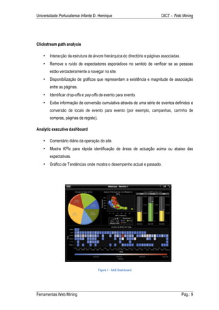 Universidade Portucalense Infante D. Henrique                               DICT – Web Mining




Clickstream path analysis

   •   Interacção da estrutura de árvore hierárquica do directório e páginas associadas.
   •   Remove o ruído de espectadores esporádicos no sentido de verificar se as pessoas
       estão verdadeiramente a navegar no site.
   •   Disponibilização de gráficos que representam a existência e magnitude de associação
       entre as páginas.
   •   Identificar drop-offs e pay-offs de evento para evento.
   •   Exibe informação de conversão cumulativa através de uma série de eventos definidos e
       conversão de locais de evento para evento (por exemplo, campanhas, carrinho de
       compras, páginas de registo).

Analytic executive dashboard

   •   Comentário diário da operação do site.
   •   Mostra KPIs para rápida identificação de áreas de actuação acima ou abaixo das
       expectativas.
   •   Gráfico de Tendências onde mostra o desempenho actual e passado.




                                       Figura 1 - SAS Dashboard




Ferramentas Web Mining                                                                     Pág.: 9
 
