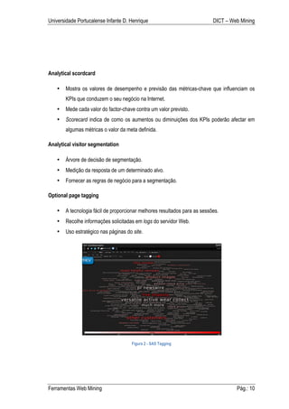 Universidade Portucalense Infante D. Henrique                              DICT – Web Mining




Analytical scordcard

   •   Mostra os valores de desempenho e previsão das métricas-chave que influenciam os
       KPIs que conduzem o seu negócio na Internet.
   •   Mede cada valor do factor-chave contra um valor previsto.
   •   Scorecard indica de como os aumentos ou diminuições dos KPIs poderão afectar em
       algumas métricas o valor da meta definida.

Analytical visitor segmentation

   •   Árvore de decisão de segmentação.
   •   Medição da resposta de um determinado alvo.
   •   Fornecer as regras de negócio para a segmentação.

Optional page tagging

   •   A tecnologia fácil de proporcionar melhores resultados para as sessões.
   •   Recolhe informações solicitadas em logs do servidor Web.
   •   Uso estratégico nas páginas do site.




                                     Figura 2 - SAS Tagging




Ferramentas Web Mining                                                              Pág.: 10
 