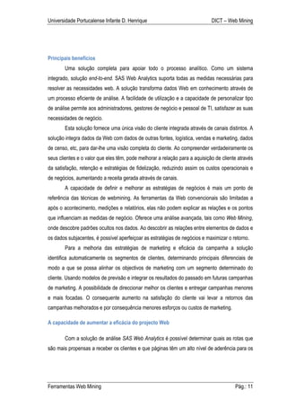 Universidade Portucalense Infante D. Henrique                                DICT – Web Mining




Principais benefícios
        Uma solução completa para apoiar todo o processo analítico. Como um sistema
integrado, solução end-to-end. SAS Web Analytics suporta todas as medidas necessárias para
resolver as necessidades web. A solução transforma dados Web em conhecimento através de
um processo eficiente de análise. A facilidade de utilização e a capacidade de personalizar tipo
de análise permite aos administradores, gestores de negócio e pessoal de TI, satisfazer as suas
necessidades de negócio.
        Esta solução fornece uma única visão do cliente integrada através de canais distintos. A
solução integra dados da Web com dados de outras fontes, logística, vendas e marketing, dados
de censo, etc, para dar-lhe uma visão completa do cliente. Ao compreender verdadeiramente os
seus clientes e o valor que eles têm, pode melhorar a relação para a aquisição de cliente através
da satisfação, retenção e estratégias de fidelização, reduzindo assim os custos operacionais e
de negócios, aumentando a receita gerada através de canais.
        A capacidade de definir e melhorar as estratégias de negócios é mais um ponto de
referência das técnicas de webmining. As ferramentas da Web convencionais são limitadas a
após o acontecimento, medições e relatórios, elas não podem explicar as relações e os pontos
que influenciam as medidas de negócio. Oferece uma análise avançada, tais como Web Mining,
onde descobre padrões ocultos nos dados. Ao descobrir as relações entre elementos de dados e
os dados subjacentes, é possível aperfeiçoar as estratégias de negócios e maximizar o retorno.
        Para a melhoria das estratégias de marketing e eficácia da campanha a solução
identifica automaticamente os segmentos de clientes, determinando principais diferenciais de
modo a que se possa alinhar os objectivos de marketing com um segmento determinado do
cliente. Usando modelos de previsão e integrar os resultados do passado em futuras campanhas
de marketing. A possibilidade de direccionar melhor os clientes e entregar campanhas menores
e mais focadas. O consequente aumento na satisfação do cliente vai levar a retornos das
campanhas melhorados e por consequência menores esforços ou custos de marketing.

A capacidade de aumentar a eficácia do projecto Web

        Com a solução de análise SAS Web Analytics é possível determinar quais as rotas que
são mais propensas a receber os clientes e que páginas têm um alto nível de aderência para os




Ferramentas Web Mining                                                                  Pág.: 11
 