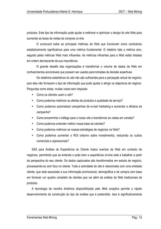 Universidade Portucalense Infante D. Henrique                                 DICT – Web Mining




produtos. Este tipo de informação pode ajudar a melhorar e optimizar o design do site Web para
aumentar as taxas de visitas às compras on-line.
        O scorecard exibe as principais métricas da Web que funcionam como condutores
estatisticamente significativos para uma métrica fundamental. O relatório lista a métrica alvo,
seguido pelas métricas Web mais influentes. As métricas influentes para a Web estão listadas
em ordem decrescente da sua importância.
        O grande desafio das organizações é transformar o volume de dados da Web em
conhecimentos accionáveis que possam ser usados para tomadas de decisão assertivas.
        Os relatórios estatísticos do site não são suficientes para a percepção actual de negócio,
pois eles não fornecem o tipo de informação que pode ajudar a atingir os objectivos de negócio.
Perguntas como estas, muitas vezes sem resposta:
    •   Como os clientes usam o site?
    •   Como podemos melhorar as ofertas de produtos e qualidade de serviço?
    •   Como podemos automatizar campanhas de e-mail marketing e aumentar a eficácia da
        campanha?
    •   Como encaminhar o tráfego para o nosso site e transformar as visitas em vendas?
    •   Como podemos entender melhor nossa base de clientes?
    •   Como podemos melhorar as nossas estratégias de negócios na Web?
    •   Como podemos aumentar o ROI (retorno sobre investimento), reduzindo os custos
        comerciais e operacionais?

    SAS para Análise de Experiência do Cliente traduz eventos da Web em contexto de
negócios, permitindo que se entenda o quão bem a experiência on-line está a trabalhar a partir
da perspectiva do seu cliente. Os dados capturados são transformados em estudo de negócio,
processando-os com foco no cliente. Toda a actividade do site é relacionada com uma entidade
cliente, que está associada à sua informação promocional, demográfica e de compra com base
em fornecer um quadro completo de clientes que vai além da análise da Web tradicionais de
produtos.
    A tecnologia de recolha dinâmica disponibilizada pela Web analytics permite o rápido
desenvolvimento da construção do tipo de análise que é pretendido. Isso é significativamente




Ferramentas Web Mining                                                                   Pág.: 12
 