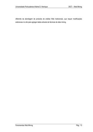 Universidade Portucalense Infante D. Henrique                               DICT – Web Mining




diferente da abordagem de produtos de análise Web tradicionais, que requer modificações
extensivas no site para agregar dados através de técnicas de data mining.




Ferramentas Web Mining                                                               Pág.: 13
 