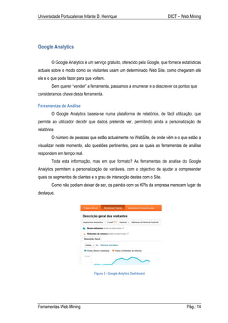 Universidade Portucalense Infante D. Henrique                                DICT – Web Mining




Google Analytics

        O Google Analytics é um serviço gratuito, oferecido pela Google, que fornece estatísticas
actuais sobre o modo como os visitantes usam um determinado Web Site, como chegaram até
ele e o que pode fazer para que voltem.
        Sem querer “vender” a ferramenta, passamos a enumerar e a descrever os pontos que
consideramos chave desta ferramenta.

Ferramentas de Análise
        O Google Analytics baseia-se numa plataforma de relatórios, de fácil utilização, que
permite ao utilizador decidir que dados pretende ver, permitindo ainda a personalização de
relatórios
        O número de pessoas que estão actualmente no WebSite, de onde vêm e o que estão a
visualizar neste momento, são questões pertinentes, para as quais as ferramentas de análise
respondem em tempo real.
        Toda esta informação, mas em que formato? As ferramentas de analise do Google
Analytics permitem a personalização de variáveis, com o objectivo de ajudar a compreender
quais os segmentos de clientes e o grau de interacção destes com o Site.
        Como não podiam deixar de ser, os painéis com os KPIs da empresa merecem lugar de
destaque.




                                 Figura 3 - Google Anlytics Dashboard




Ferramentas Web Mining                                                                  Pág.: 14
 