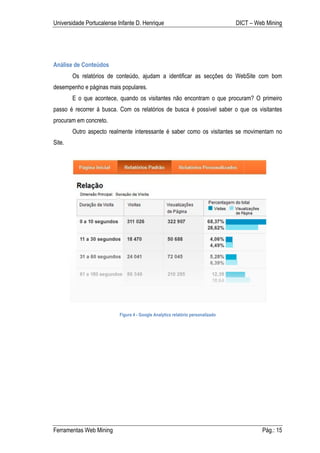 Universidade Portucalense Infante D. Henrique                                   DICT – Web Mining




Análise de Conteúdos
        Os relatórios de conteúdo, ajudam a identificar as secções do WebSite com bom
desempenho e páginas mais populares.
        E o que acontece, quando os visitantes não encontram o que procuram? O primeiro
passo é recorrer á busca. Com os relatórios de busca é possível saber o que os visitantes
procuram em concreto.
        Outro aspecto realmente interessante é saber como os visitantes se movimentam no
Site.




                          Figura 4 - Google Analytics relatório personalizado




Ferramentas Web Mining                                                                   Pág.: 15
 