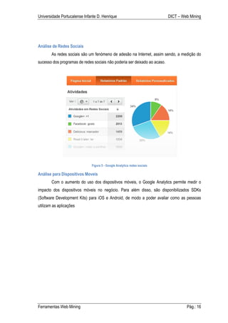 Universidade Portucalense Infante D. Henrique                              DICT – Web Mining




Análise de Redes Sociais
        As redes sociais são um fenómeno de adesão na Internet, assim sendo, a medição do
sucesso dos programas de redes sociais não poderia ser deixado ao acaso.




                              Figura 5 - Google Analytics redes sociais

Análise para Dispositivos Moveis
        Com o aumento do uso dos dispositivos móveis, o Google Analytics permite medir o
impacto dos dispositivos móveis no negócio. Para além disso, são disponibilizados SDKs
(Software Development Kits) para iOS e Android, de modo a poder avaliar como as pessoas
utilizam as aplicações




Ferramentas Web Mining                                                              Pág.: 16
 