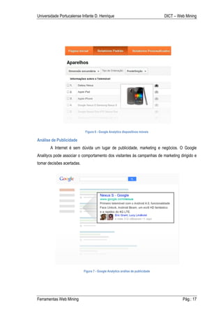 Universidade Portucalense Infante D. Henrique                                    DICT – Web Mining




                             Figura 6 - Google Analytics dispositivos móveis

Análise de Publicidade
       A Internet é sem dúvida um lugar de publicidade, marketing e negócios. O Google
Analitycs pode associar o comportamento dos visitantes às campanhas de marketing dirigido e
tomar decisões acertadas.




                            Figura 7 - Google Analytics análise de publicidade




Ferramentas Web Mining                                                                    Pág.: 17
 