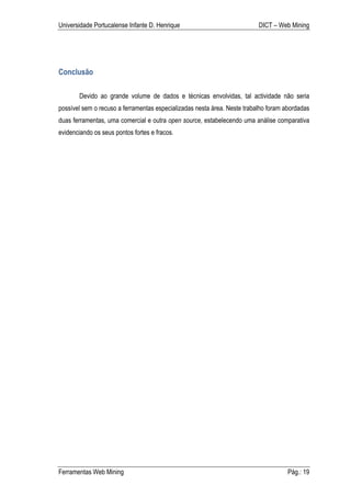Universidade Portucalense Infante D. Henrique                             DICT – Web Mining




Conclusão

       Devido ao grande volume de dados e técnicas envolvidas, tal actividade não seria
possível sem o recuso a ferramentas especializadas nesta área. Neste trabalho foram abordadas
duas ferramentas, uma comercial e outra open source, estabelecendo uma análise comparativa
evidenciando os seus pontos fortes e fracos.




Ferramentas Web Mining                                                              Pág.: 19
 