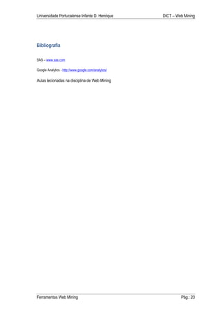 Universidade Portucalense Infante D. Henrique         DICT – Web Mining




Bibliografia

SAS – www.sas.com

Google Analytics - http://www.google.com/analytics/

Aulas lecionadas na disciplina de Web Mining




Ferramentas Web Mining                                         Pág.: 20
 