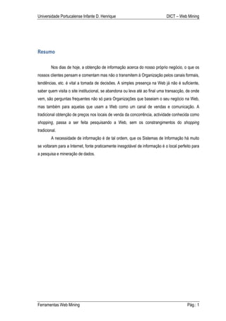 Universidade Portucalense Infante D. Henrique                                DICT – Web Mining




Resumo

        Nos dias de hoje, a obtenção de informação acerca do nosso próprio negócio, o que os
nossos clientes pensam e comentam mas não o transmitem à Organização pelos canais formais,
tendências, etc. é vital a tomada de decisões. A simples presença na Web já não é suficiente,
saber quem visita o site institucional, se abandona ou leva até ao final uma transacção, de onde
vem, são perguntas frequentes não só para Organizações que baseiam o seu negócio na Web,
mas também para aquelas que usam a Web como um canal de vendas e comunicação. A
tradicional obtenção de preços nos locais de venda da concorrência, actividade conhecida como
shopping, passa a ser feita pesquisando a Web, sem os constrangimentos do shopping
tradicional.
        A necessidade de informação é de tal ordem, que os Sistemas de Informação há muito
se voltaram para a Internet, fonte praticamente inesgotável de informação é o local perfeito para
a pesquisa e mineração de dados.




Ferramentas Web Mining                                                                   Pág.: 1
 